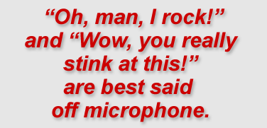 “Oh, man, I rock!” and “Wow, you really stink at this!” are best said off microphone."
