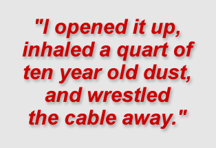 "I opened it up, inhaled a quart of ten year old dust, and wrestled the cable away."